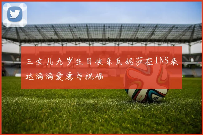 三女儿九岁生日快乐瓦妮莎在INS表达满满爱意与祝福
