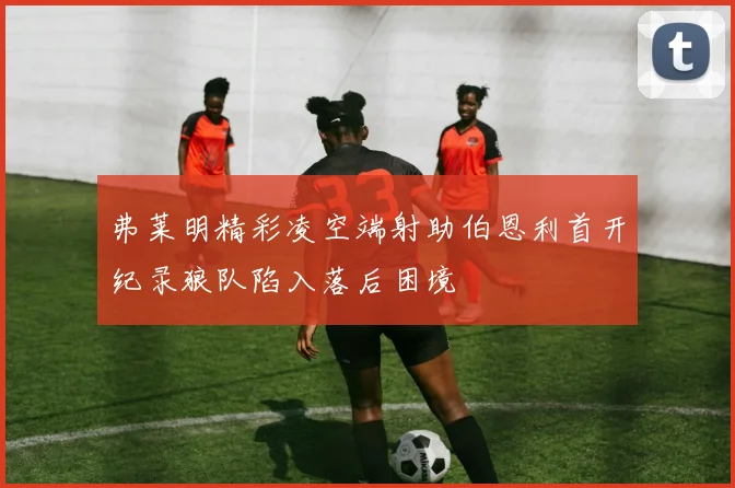 弗莱明精彩凌空端射助伯恩利首开纪录狼队陷入落后困境