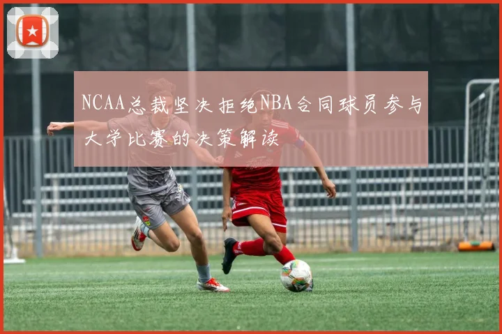 NCAA总裁坚决拒绝NBA合同球员参与大学比赛的决策解读