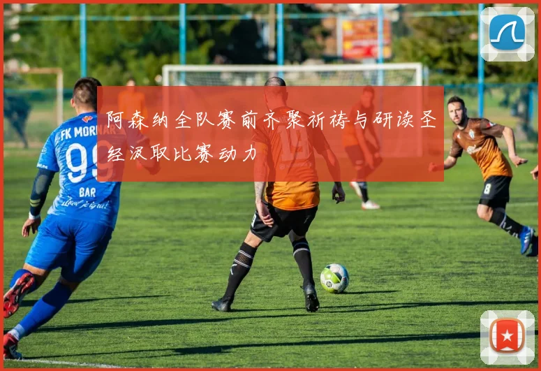 阿森纳全队赛前齐聚祈祷与研读圣经汲取比赛动力