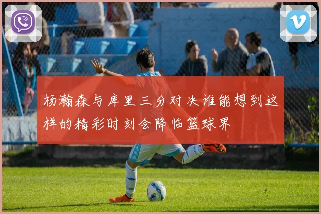 杨瀚森与库里三分对决谁能想到这样的精彩时刻会降临篮球界