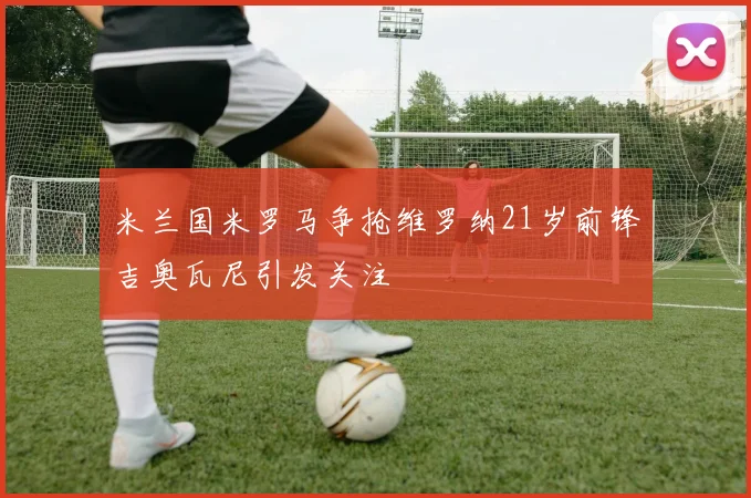 米兰国米罗马争抢维罗纳21岁前锋吉奥瓦尼引发关注