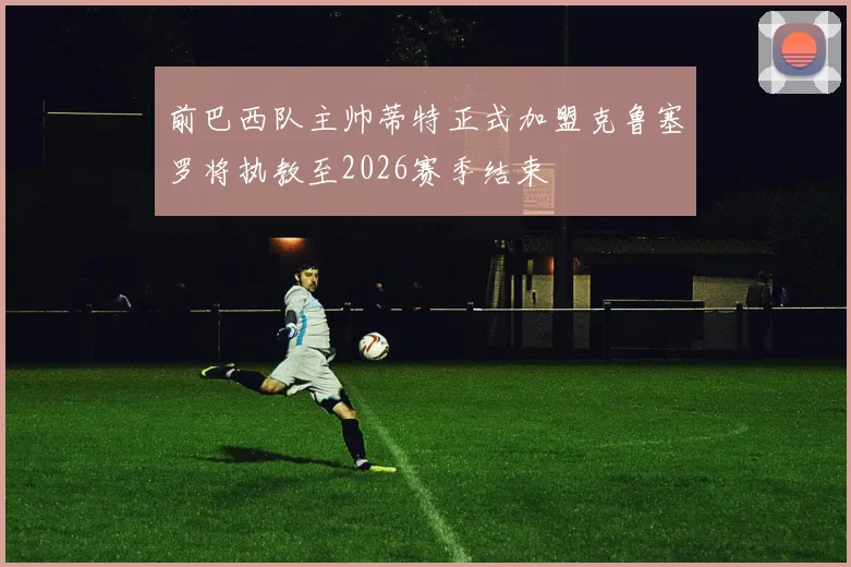 前巴西队主帅蒂特正式加盟克鲁塞罗将执教至2026赛季结束