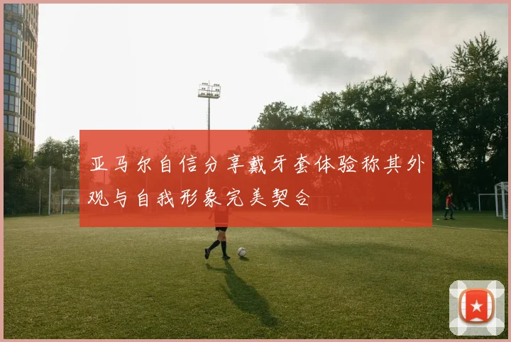 亚马尔自信分享戴牙套体验称其外观与自我形象完美契合
