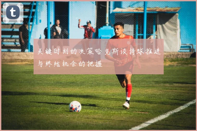 关键时刻的决策哈克斯谈持球推进与终结机会的把握