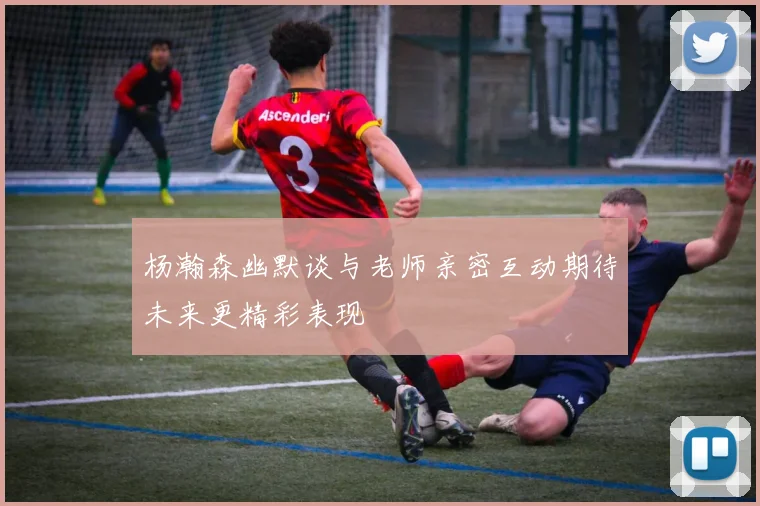 杨瀚森幽默谈与老师亲密互动期待未来更精彩表现