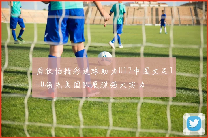 周欣怡精彩进球助力U17中国女足1-0领先美国队展现强大实力