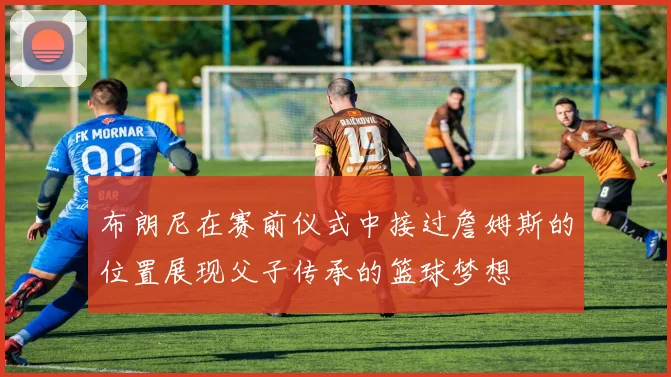 布朗尼在赛前仪式中接过詹姆斯的位置展现父子传承的篮球梦想