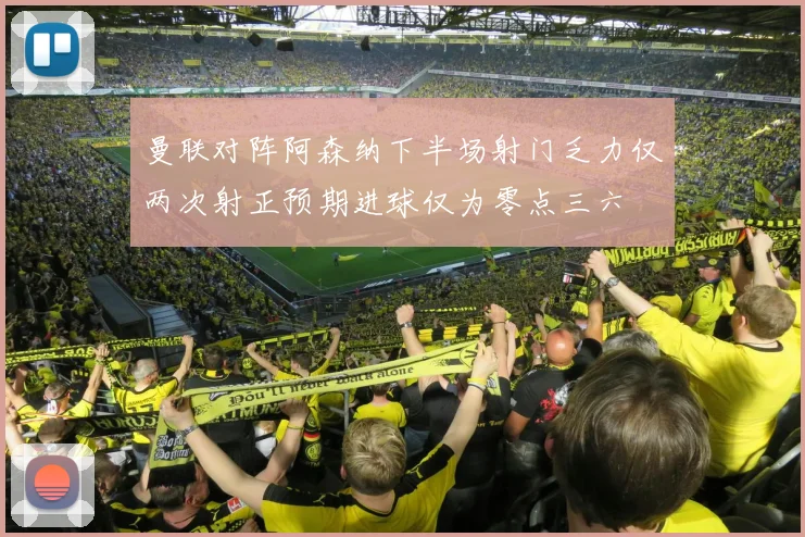 曼联对阵阿森纳下半场射门乏力仅两次射正预期进球仅为零点三六