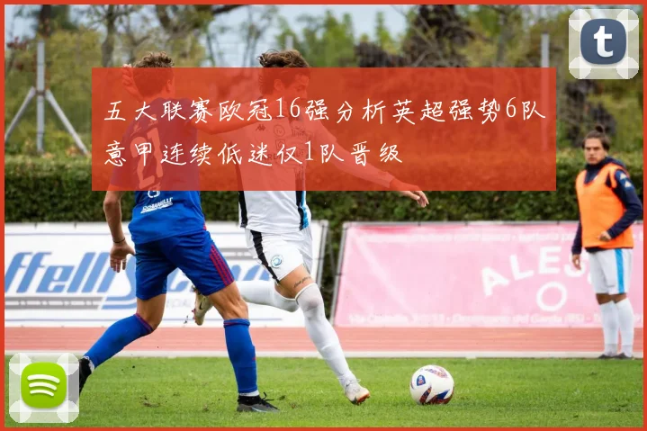 五大联赛欧冠16强分析英超强势6队意甲连续低迷仅1队晋级