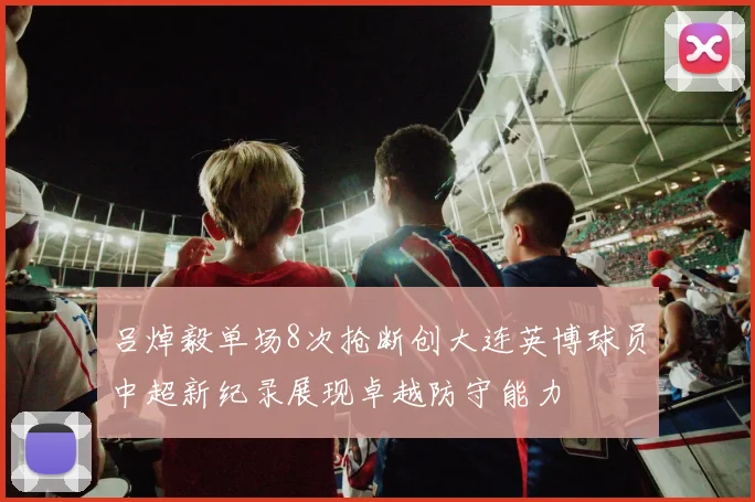 吕焯毅单场8次抢断创大连英博球员中超新纪录展现卓越防守能力