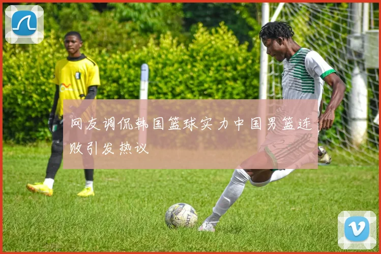 网友调侃韩国篮球实力中国男篮连败引发热议