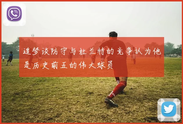 追梦谈防守与杜兰特的竞争认为他是历史前五的伟大球员