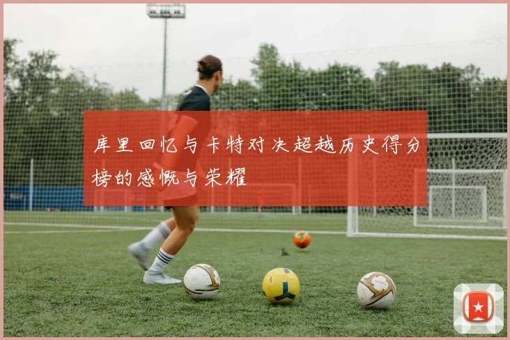 库里回忆与卡特对决超越历史得分榜的感慨与荣耀