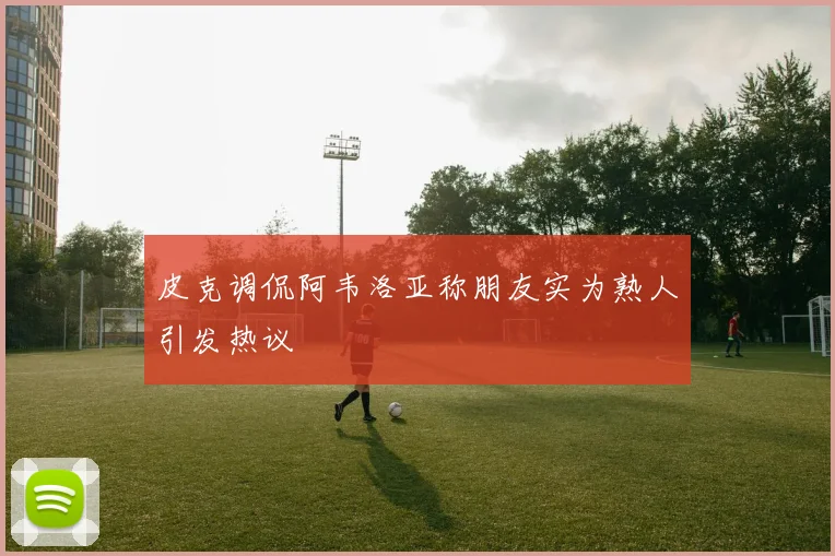 皮克调侃阿韦洛亚称朋友实为熟人引发热议