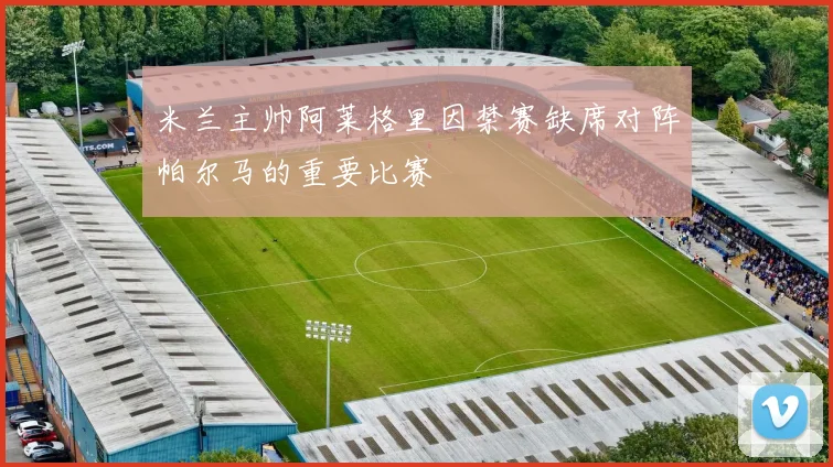 米兰主帅阿莱格里因禁赛缺席对阵帕尔马的重要比赛