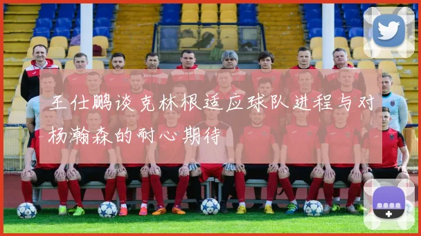 王仕鹏谈克林根适应球队进程与对杨瀚森的耐心期待