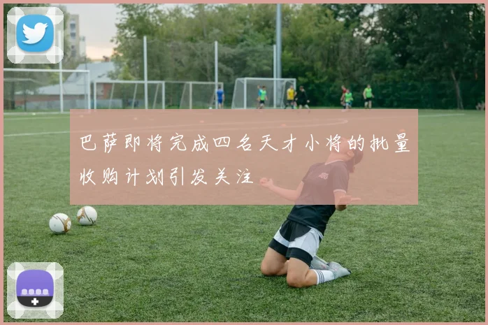 巴萨即将完成四名天才小将的批量收购计划引发关注