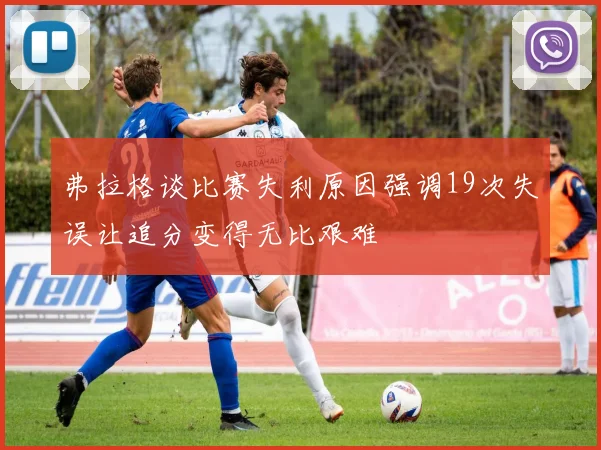 弗拉格谈比赛失利原因强调19次失误让追分变得无比艰难