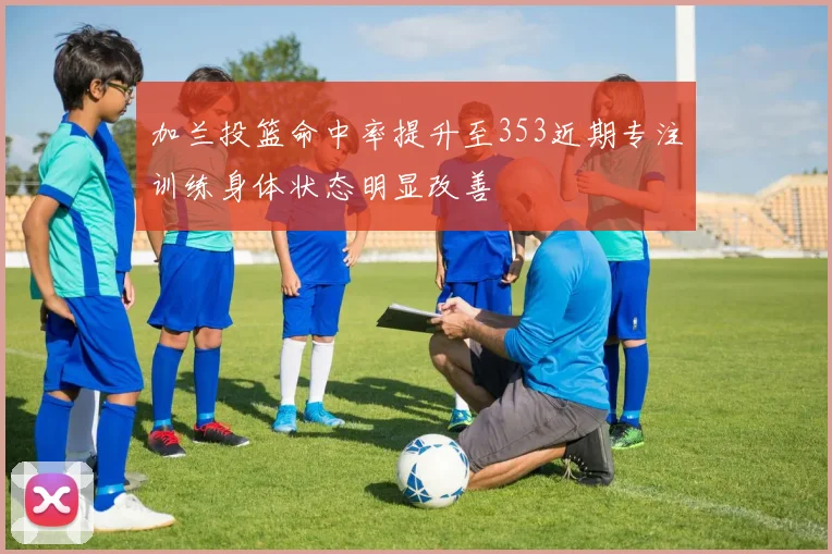 加兰投篮命中率提升至353近期专注训练身体状态明显改善