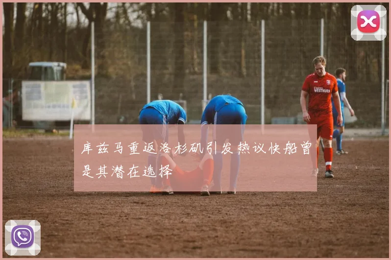 库兹马重返洛杉矶引发热议快船曾是其潜在选择