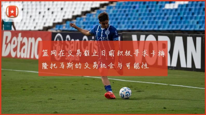 篮网在交易截止日前积极寻求卡梅隆托马斯的交易机会与可能性