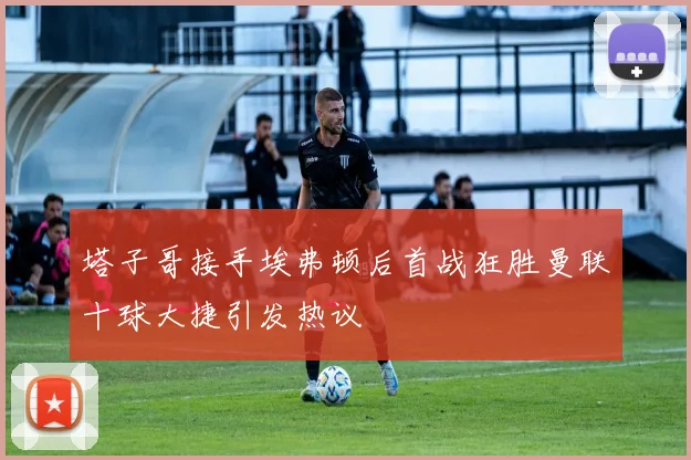 塔子哥接手埃弗顿后首战狂胜曼联十球大捷引发热议