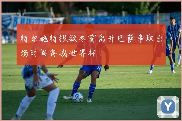特尔施特根欲冬窗离开巴萨争取出场时间备战世界杯