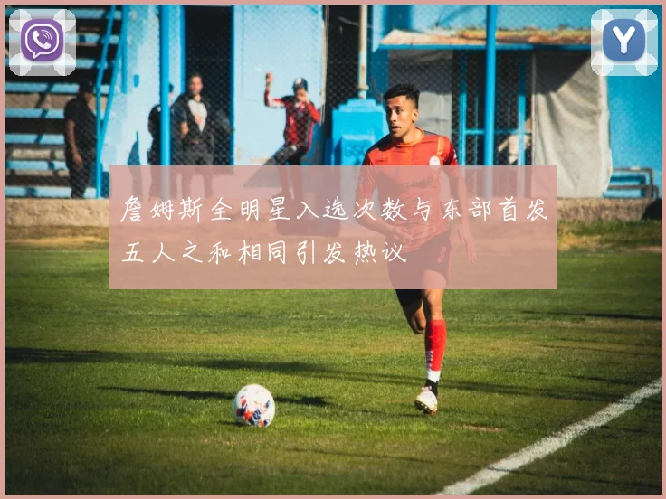 詹姆斯全明星入选次数与东部首发五人之和相同引发热议