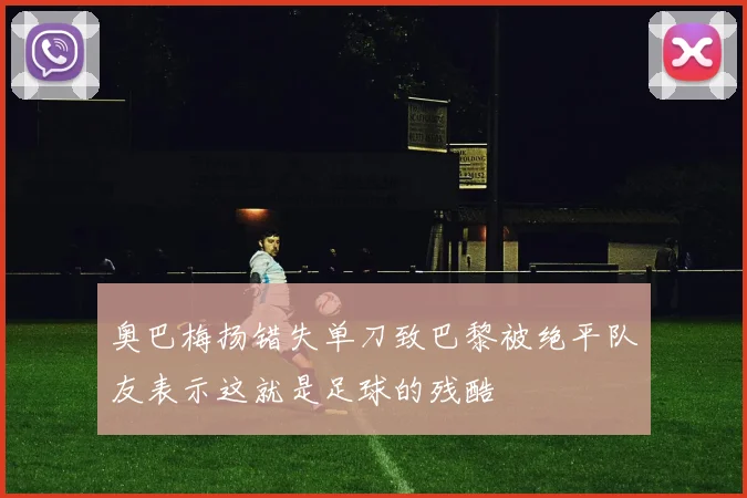 奥巴梅扬错失单刀致巴黎被绝平队友表示这就是足球的残酷