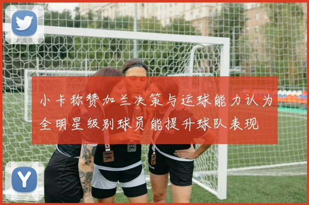 小卡称赞加兰决策与运球能力认为全明星级别球员能提升球队表现