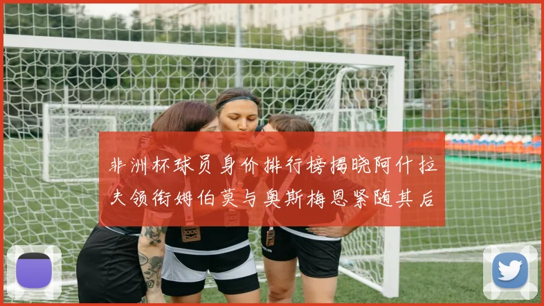 非洲杯球员身价排行榜揭晓阿什拉夫领衔姆伯莫与奥斯梅恩紧随其后