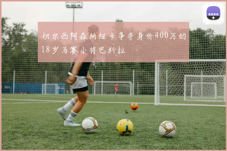切尔西阿森纳纽卡争夺身价400万的18岁马赛小将巴科拉