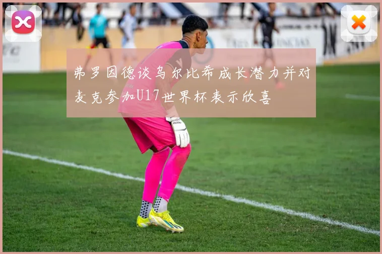 弗罗因德谈乌尔比希成长潜力并对麦克参加U17世界杯表示欣喜