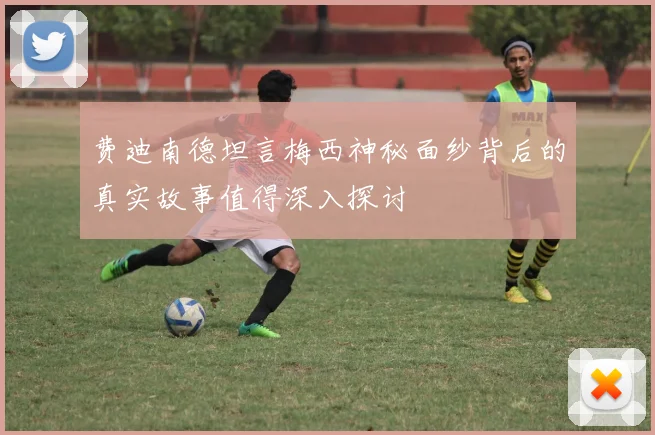 费迪南德坦言梅西神秘面纱背后的真实故事值得深入探讨