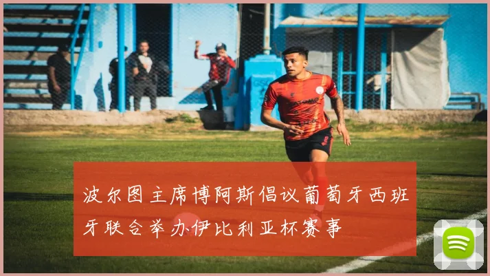 波尔图主席博阿斯倡议葡萄牙西班牙联合举办伊比利亚杯赛事