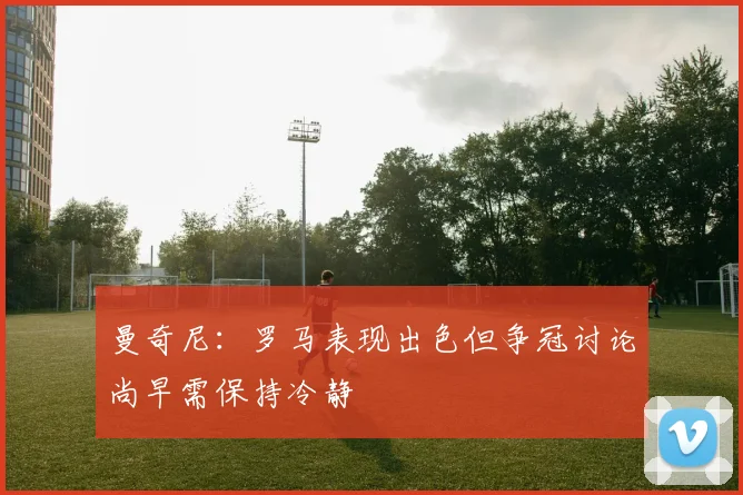 曼奇尼：罗马表现出色但争冠讨论尚早需保持冷静
