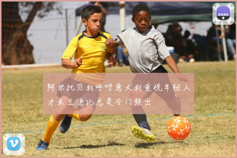 阿尔托贝利呼吁意大利重视年轻人才米兰德比总是冷门频出