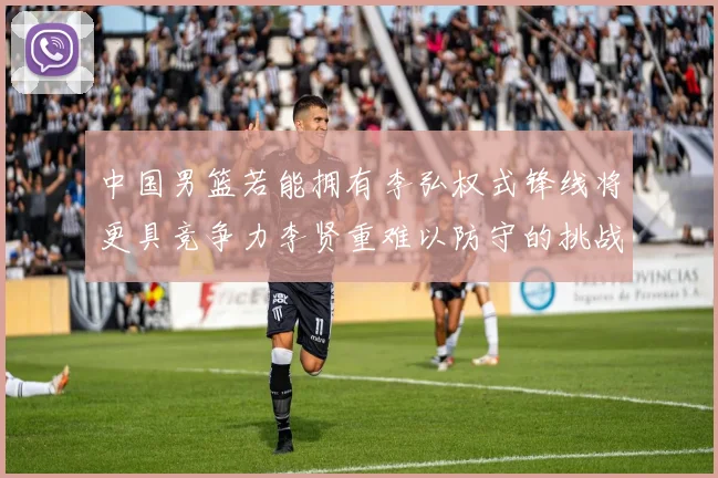 中国男篮若能拥有李弘权式锋线将更具竞争力李贤重难以防守的挑战