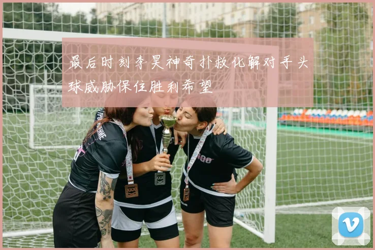 最后时刻李昊神奇扑救化解对手头球威胁保住胜利希望