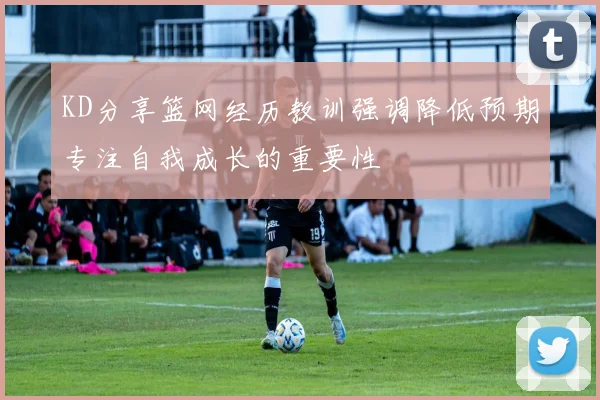 KD分享篮网经历教训强调降低预期专注自我成长的重要性